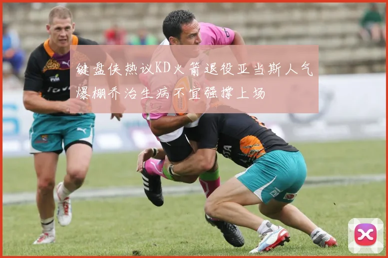 键盘侠热议KD火箭退役亚当斯人气爆棚乔治生病不宜强撑上场