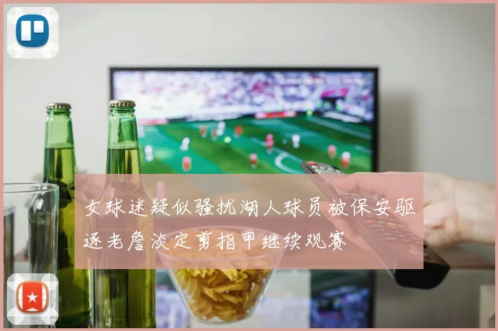 女球迷疑似骚扰湖人球员被保安驱逐老詹淡定剪指甲继续观赛