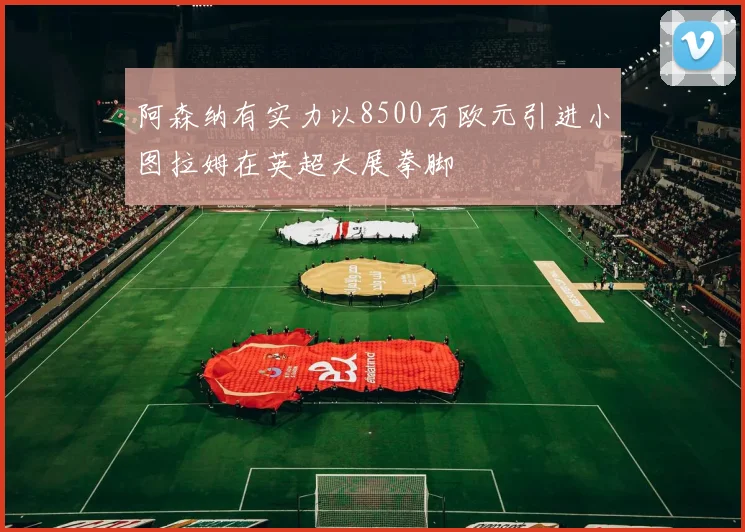 阿森纳有实力以8500万欧元引进小图拉姆在英超大展拳脚