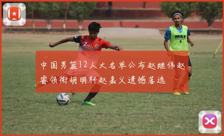 中国男篮12人大名单公布赵继伟赵睿领衔胡明轩赵嘉义遗憾落选