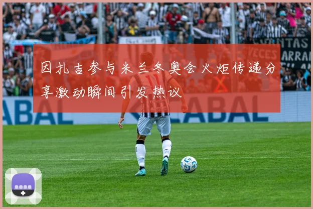 因扎吉参与米兰冬奥会火炬传递分享激动瞬间引发热议