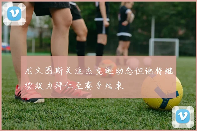 尤文图斯关注杰克逊动态但他将继续效力拜仁至赛季结束