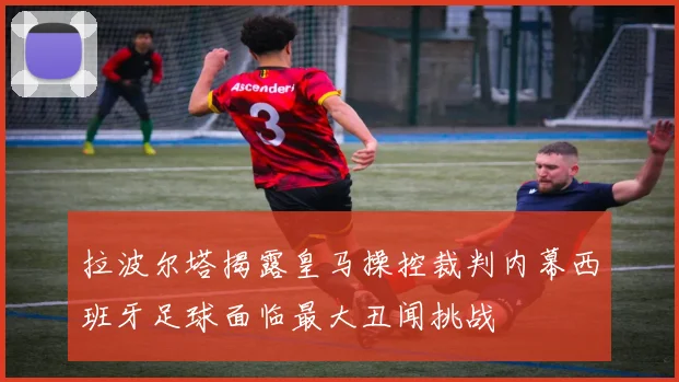 拉波尔塔揭露皇马操控裁判内幕西班牙足球面临最大丑闻挑战