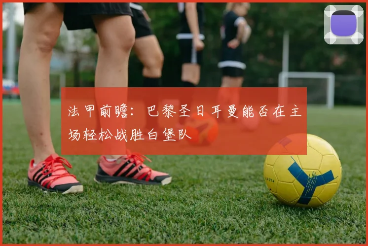 法甲前瞻：巴黎圣日耳曼能否在主场轻松战胜白堡队