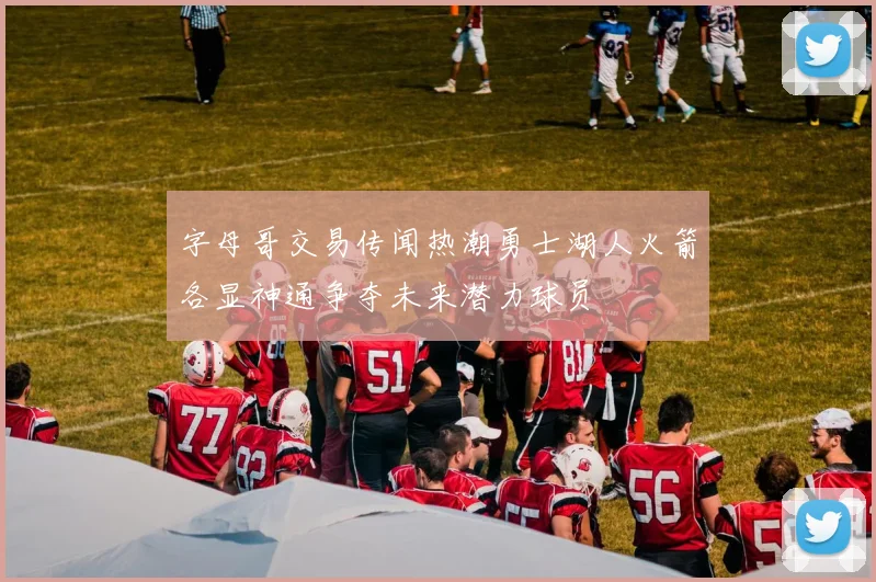 字母哥交易传闻热潮勇士湖人火箭各显神通争夺未来潜力球员