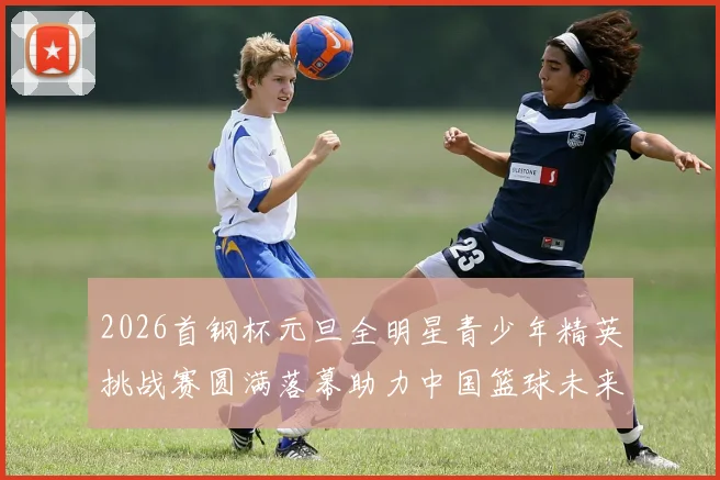 2026首钢杯元旦全明星青少年精英挑战赛圆满落幕助力中国篮球未来发展
