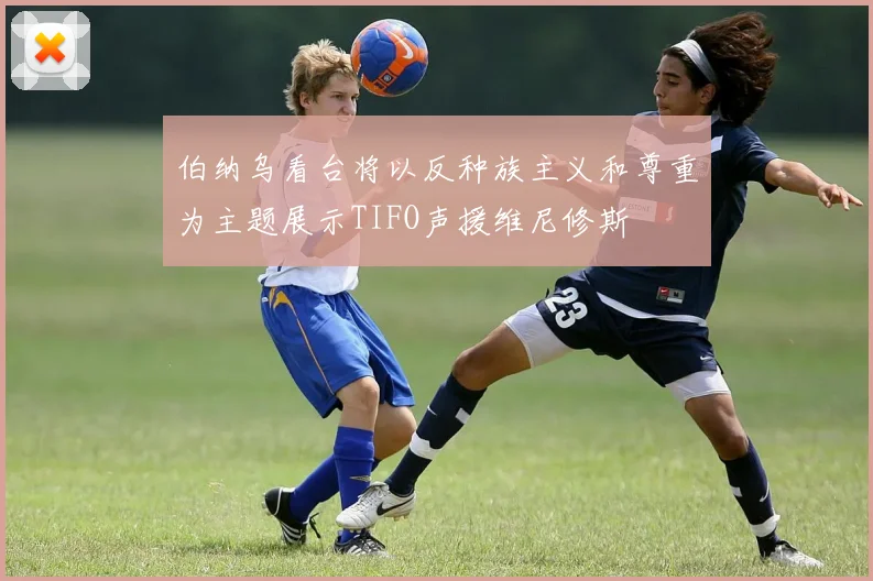 伯纳乌看台将以反种族主义和尊重为主题展示TIFO声援维尼修斯