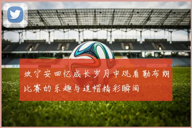 坎宁安回忆成长岁月中观看勒布朗比赛的乐趣与追帽精彩瞬间