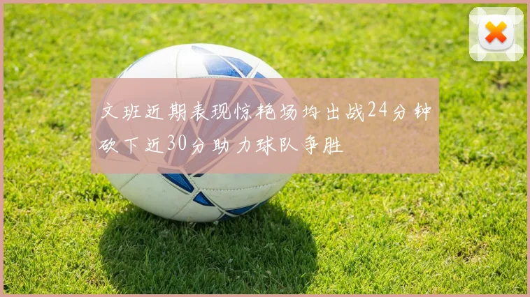 文班近期表现惊艳场均出战24分钟砍下近30分助力球队争胜