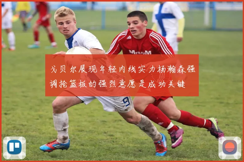 戈贝尔展现年轻内线实力杨瀚森强调抢篮板的强烈意愿是成功关键