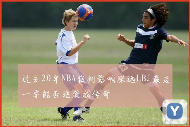 过去20年NBA裁判影响深远LBJ最后一季能否逆袭成传奇